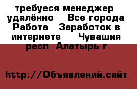 требуеся менеджер (удалённо) - Все города Работа » Заработок в интернете   . Чувашия респ.,Алатырь г.